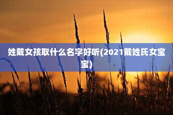 姓戴女孩取什么名字好听(2021戴姓氏女宝宝)