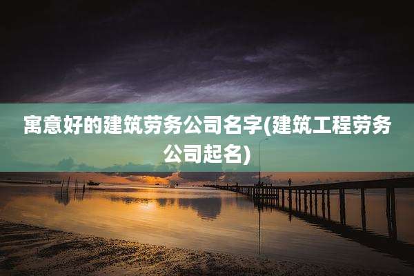 寓意好的建筑劳务公司名字(建筑工程劳务公司起名)