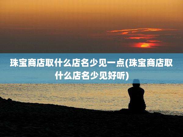 珠宝商店取什么店名少见一点(珠宝商店取什么店名少见好听)