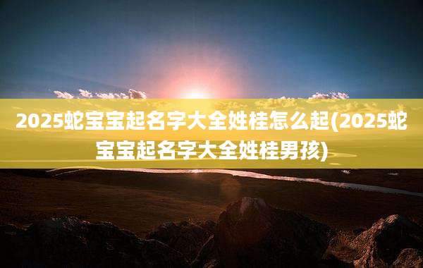 2025蛇宝宝起名字大全姓桂怎么起(2025蛇宝宝起名字大全姓桂男孩)