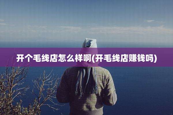 开个毛线店怎么样啊(开毛线店赚钱吗)