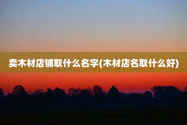 卖木材店铺取什么名字(木材店名取什么好)