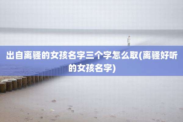 出自离骚的女孩名字三个字怎么取(离骚好听的女孩名字)