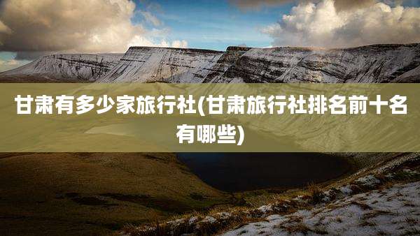 甘肃有多少家旅行社(甘肃旅行社排名前十名有哪些)