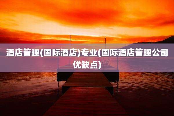 酒店管理(国际酒店)专业(国际酒店管理公司优缺点)