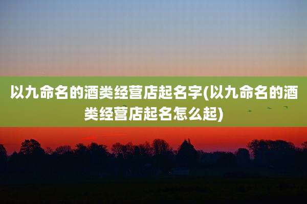 以九命名的酒类经营店起名字(以九命名的酒类经营店起名怎么起)
