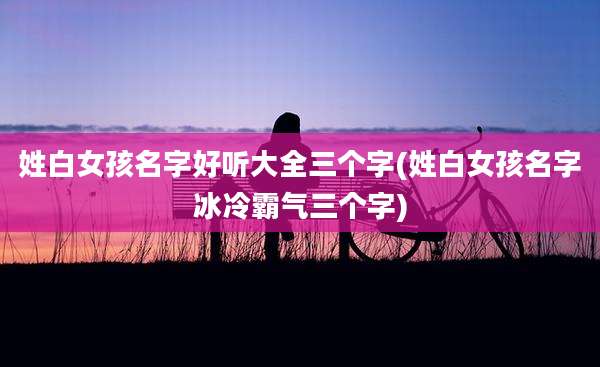 姓白女孩名字好听大全三个字(姓白女孩名字冰冷霸气三个字)