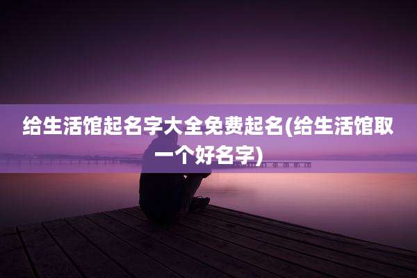 给生活馆起名字大全免费起名(给生活馆取一个好名字)