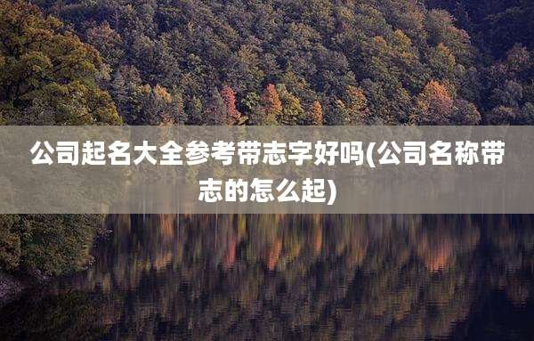 公司起名大全参考带志字好吗(公司名称带志的怎么起)