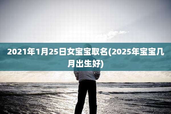 2021年1月25日女宝宝取名(2025年宝宝几月出生好)
