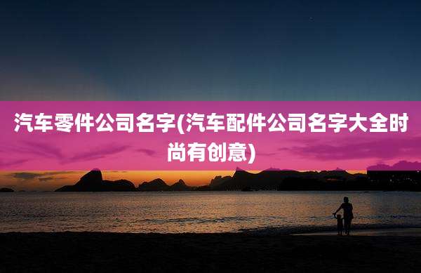 汽车零件公司名字(汽车配件公司名字大全时尚有创意)