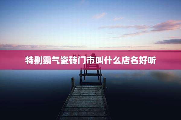 特别霸气瓷砖门市叫什么店名好听