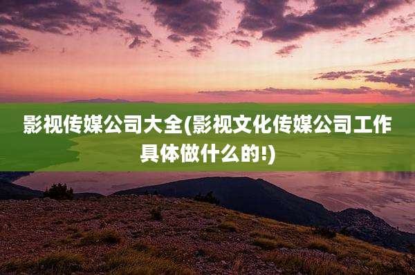 影视传媒公司大全(影视文化传媒公司工作具体做什么的!)