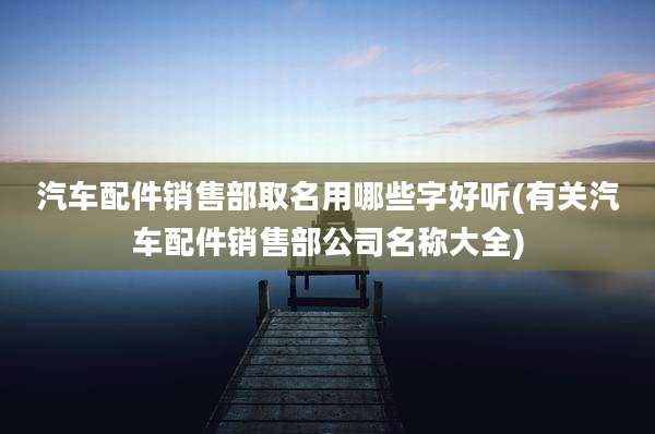 汽车配件销售部取名用哪些字好听(有关汽车配件销售部公司名称大全)