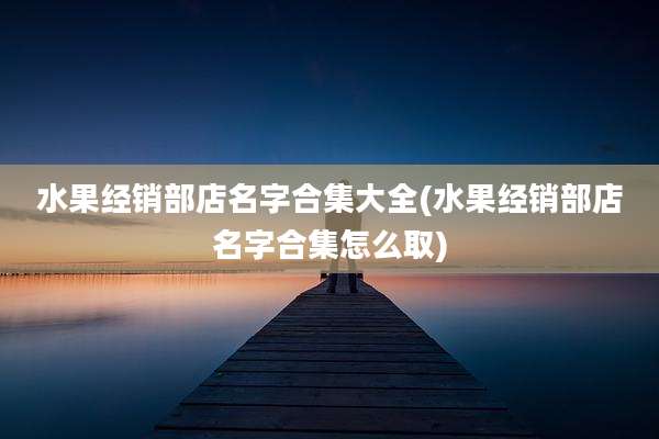 水果经销部店名字合集大全(水果经销部店名字合集怎么取)