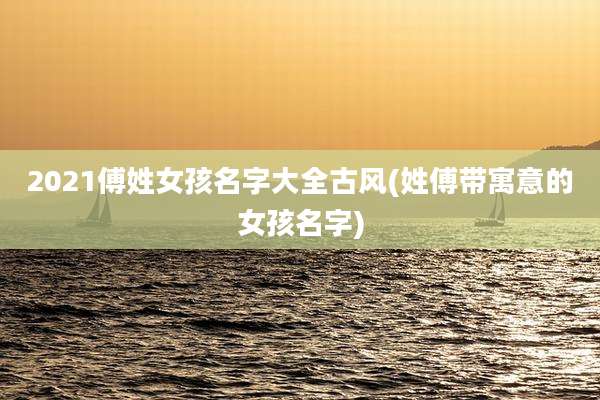 2021傅姓女孩名字大全古风(姓傅带寓意的女孩名字)