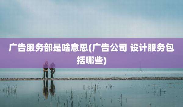 广告服务部是啥意思(广告公司 设计服务包括哪些)