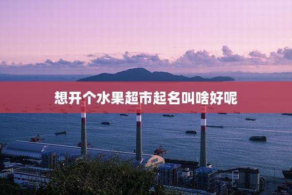 想开个水果超市起名叫啥好呢