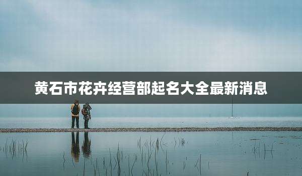 黄石市花卉经营部起名大全最新消息