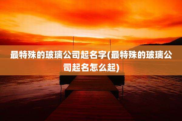 最特殊的玻璃公司起名字(最特殊的玻璃公司起名怎么起)