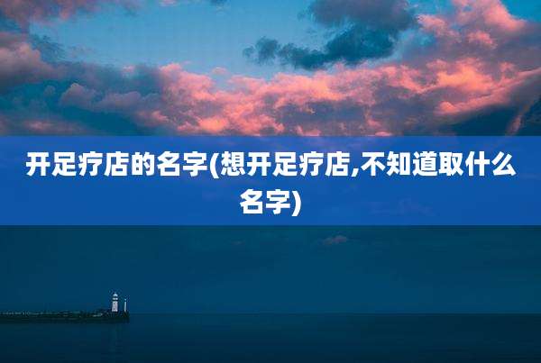 开足疗店的名字(想开足疗店,不知道取什么名字)