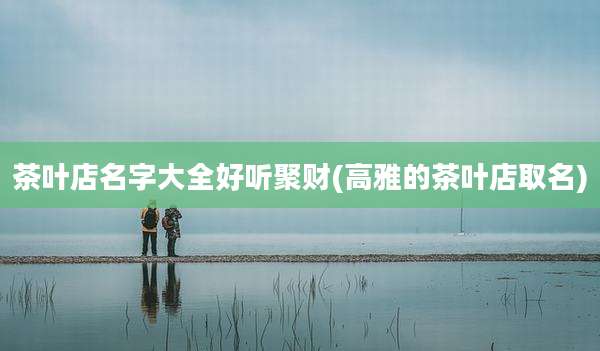 茶叶店名字大全好听聚财(高雅的茶叶店取名)