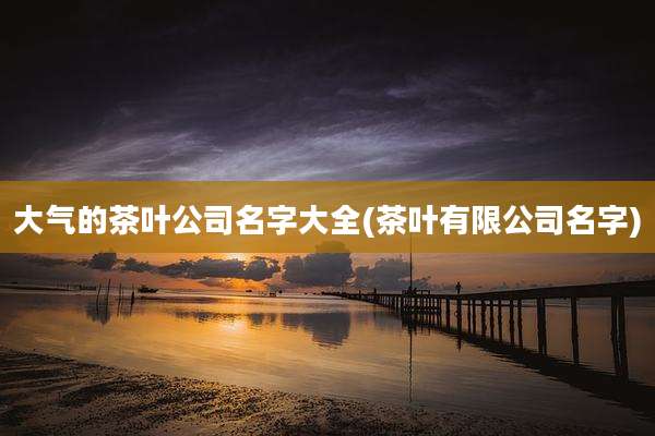 大气的茶叶公司名字大全(茶叶有限公司名字)