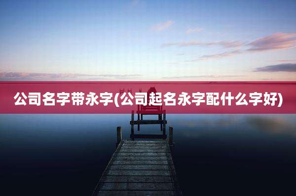 公司名字带永字(公司起名永字配什么字好)