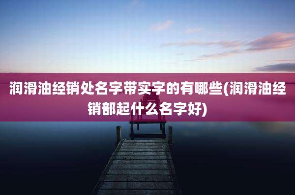 润滑油经销处名字带实字的有哪些(润滑油经销部起什么名字好)