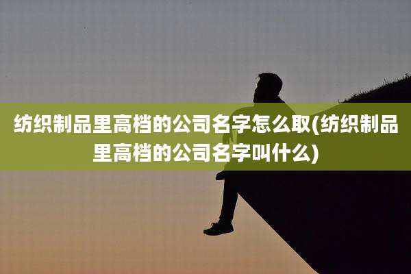 纺织制品里高档的公司名字怎么取(纺织制品里高档的公司名字叫什么)