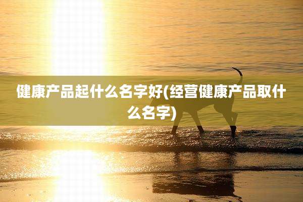 健康产品起什么名字好(经营健康产品取什么名字)