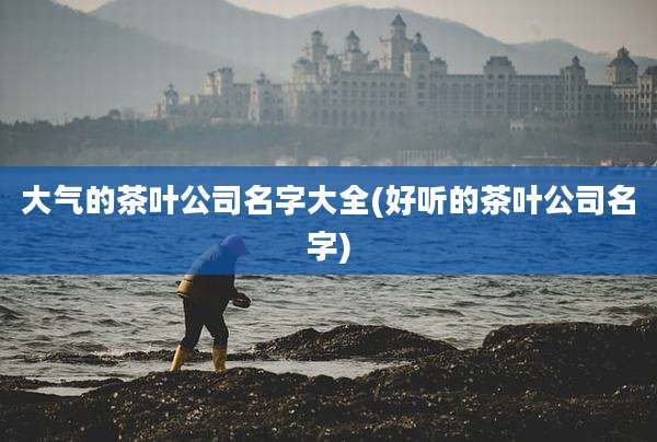 大气的茶叶公司名字大全(好听的茶叶公司名字)