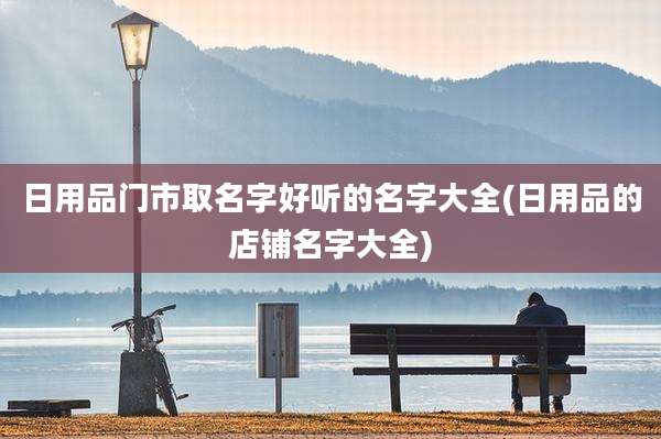 日用品门市取名字好听的名字大全(日用品的店铺名字大全)