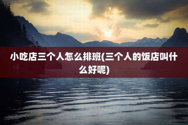 小吃店三个人怎么排班(三个人的饭店叫什么好呢)
