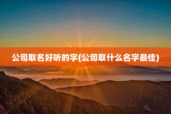 公司取名好听的字(公司取什么名字最佳)
