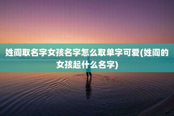 姓阎取名字女孩名字怎么取单字可爱(姓阎的女孩起什么名字)