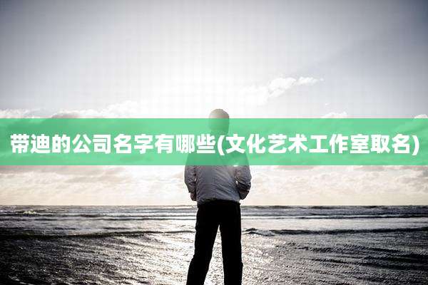 带迪的公司名字有哪些(文化艺术工作室取名)
