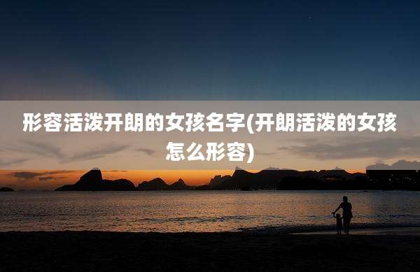 形容活泼开朗的女孩名字(开朗活泼的女孩怎么形容)