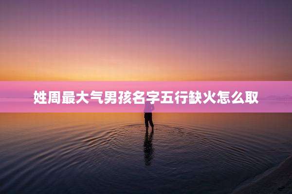 姓周最大气男孩名字五行缺火怎么取