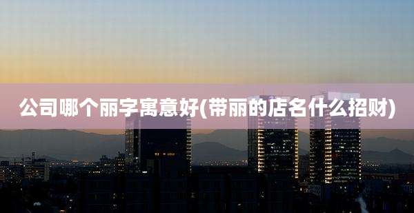 公司哪个丽字寓意好(带丽的店名什么招财)