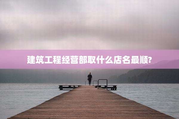建筑工程经营部取什么店名最顺?