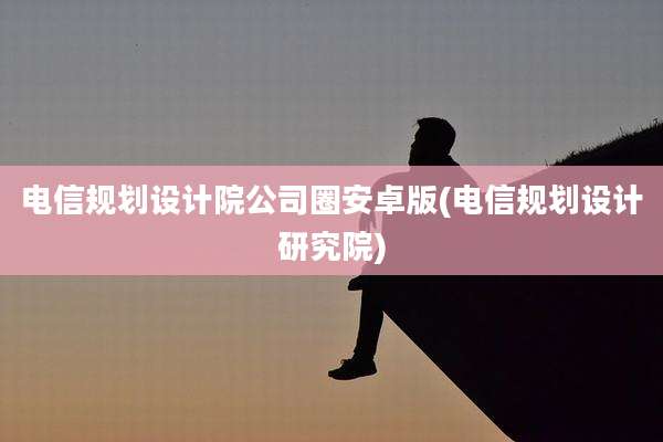 电信规划设计院公司圈安卓版(电信规划设计研究院)