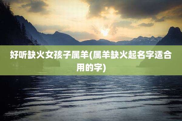 好听缺火女孩子属羊(属羊缺火起名字适合用的字)