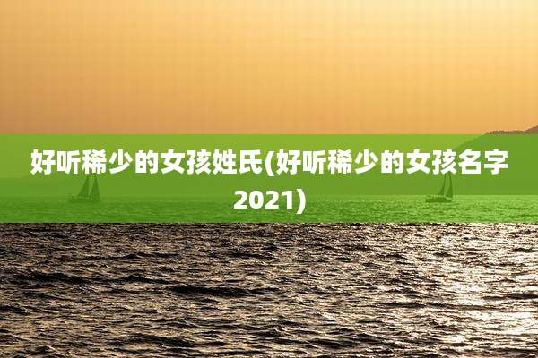 好听稀少的女孩姓氏(好听稀少的女孩名字2021)