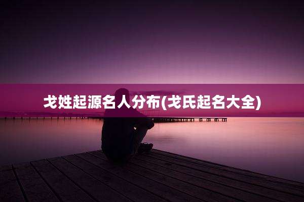 戈姓起源名人分布(戈氏起名大全)