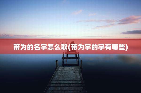 带为的名字怎么取(带为字的字有哪些)