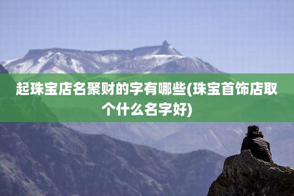 起珠宝店名聚财的字有哪些(珠宝首饰店取个什么名字好)