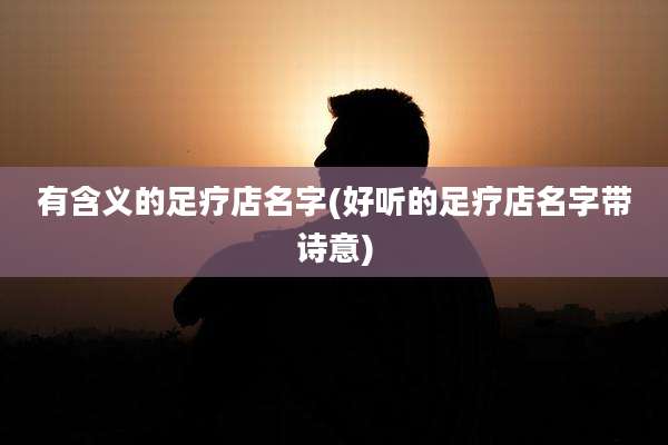 有含义的足疗店名字(好听的足疗店名字带诗意)