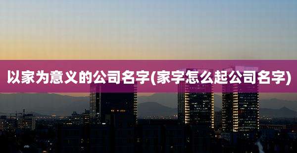 以家为意义的公司名字(家字怎么起公司名字)