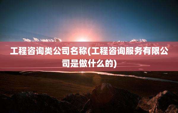 工程咨询类公司名称(工程咨询服务有限公司是做什么的)